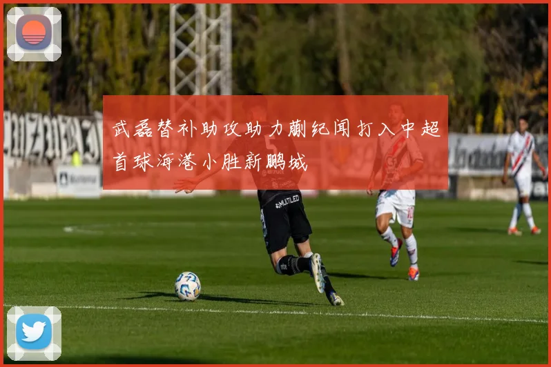 武磊替补助攻助力蒯纪闻打入中超首球海港小胜新鹏城