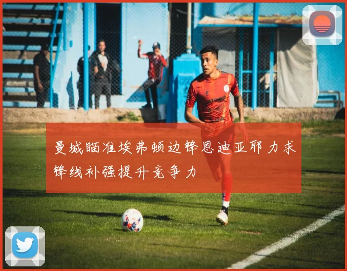 曼城瞄准埃弗顿边锋恩迪亚耶力求锋线补强提升竞争力