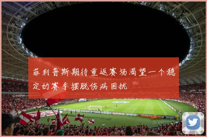 菲利普斯期待重返赛场渴望一个稳定的赛季摆脱伤病困扰