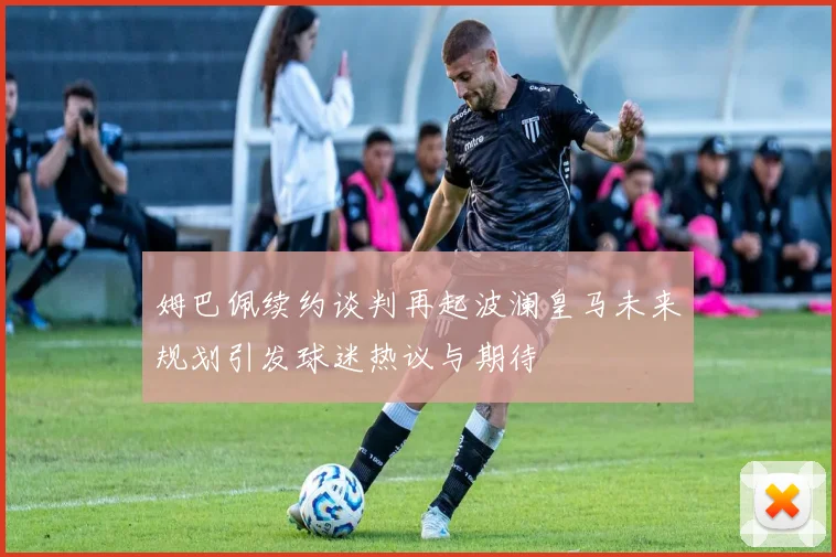 姆巴佩续约谈判再起波澜皇马未来规划引发球迷热议与期待