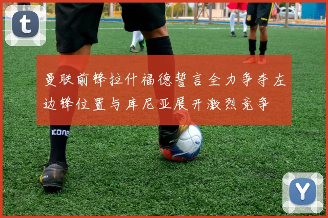 曼联前锋拉什福德誓言全力争夺左边锋位置与库尼亚展开激烈竞争