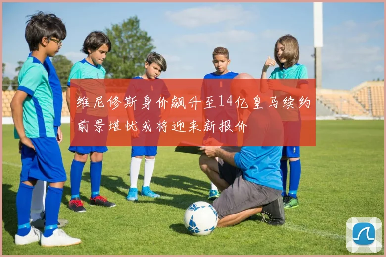 维尼修斯身价飙升至14亿皇马续约前景堪忧或将迎来新报价