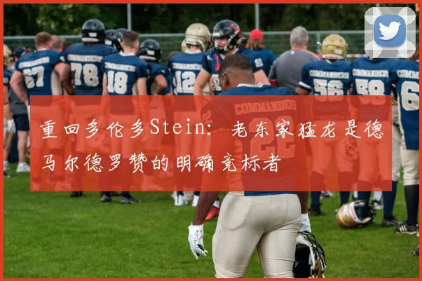 重回多伦多Stein：老东家猛龙是德马尔德罗赞的明确竞标者