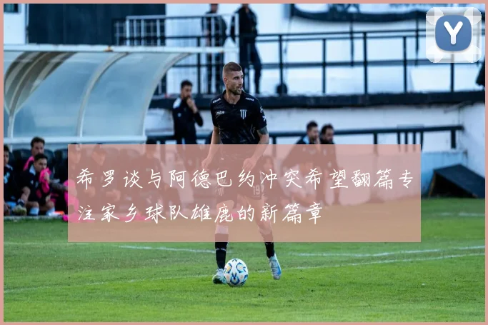 希罗谈与阿德巴约冲突希望翻篇专注家乡球队雄鹿的新篇章