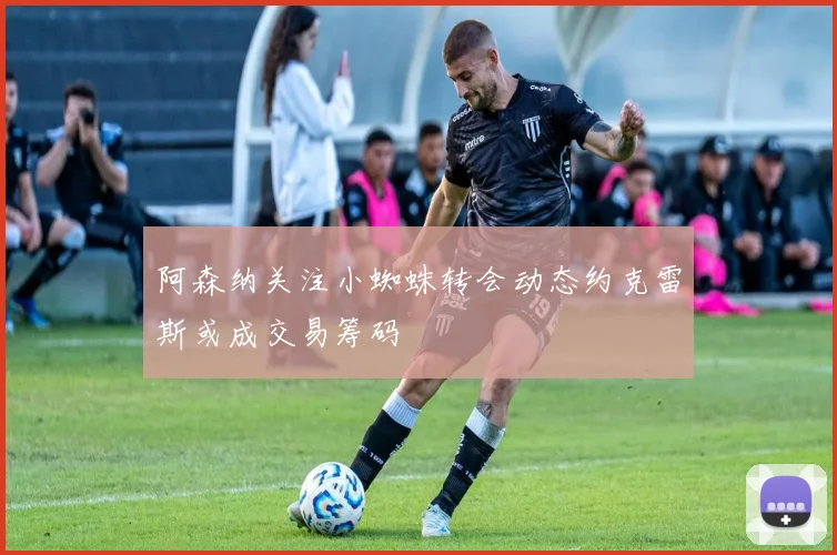 阿森纳关注小蜘蛛转会动态约克雷斯或成交易筹码