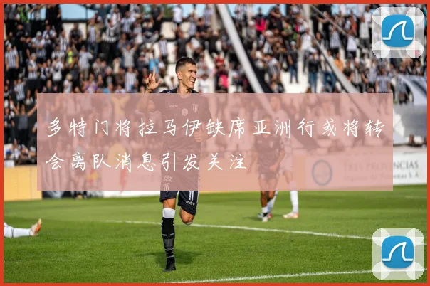 多特门将拉马伊缺席亚洲行或将转会离队消息引发关注